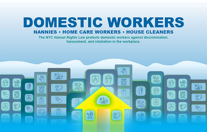 Domestic Workers - Nannies, Home Care Workers, House Cleaners - The NYC Human Rights Law protects domestic workers against discrimination, harassment, and retaliation in the workplace.