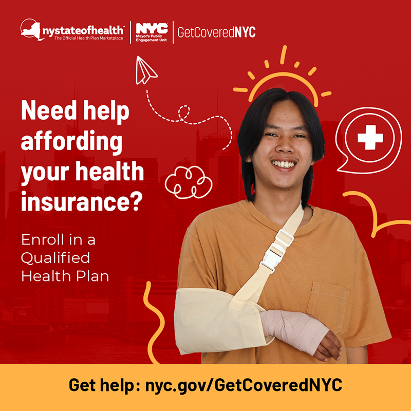 Red graphic with logos for New York State of Health and N Y C Mayor’s Public Engagement Unit’s Get Covered N Y C program and a photo of a young man with his arm in a sling. Text reads: Need help affording your health insurance? Enroll in a Qualified Health Plan. Get help: n y c . g o v / Get Covered N Y C
