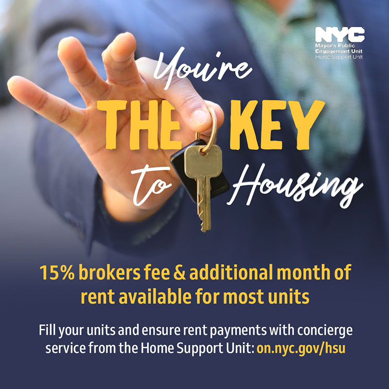 Top half of the graphic shows a man holding a key by pinching with his thumb and index finger. Text surrounds the key which reads as 'You're the key to Housing'. Additional text located underneath the key for the bottom half of the graphic reads in bold yellow text as '15% broker's fee and additional month of rent available for most units.'' The text continues in smaller font with “Fill your units and ensure rent payments with concierge service from the Home Support Unit: on. nyc.gov/hsu