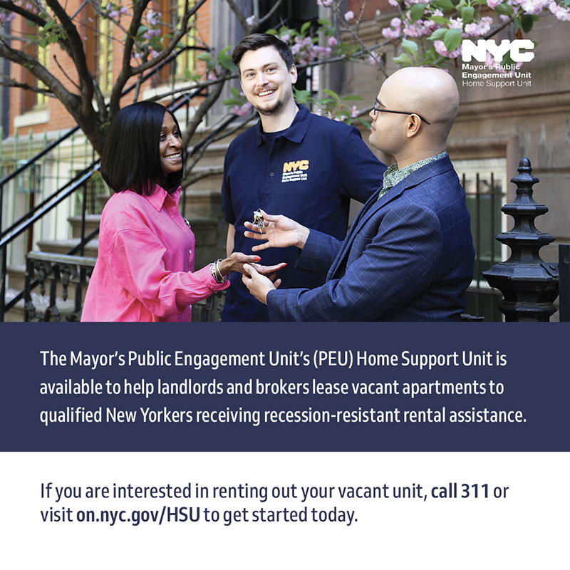 A male employee representing the Home Support Unit happily talks with a woman dressed in a pink shirt and a landlord dressed in a suit. The landlord is handing house keys to the woman. Text below the picture reads: 'The Public Engagement Unit's (PEU) Home Support Unit is available to help landlords and brokers lease vacant apartments to qualified New Yorkers receiving recession-resistant rental assistance. If you are interested in renting out your vacant unit, call 311 or visit on.nyc.gov/HSU to get started today.'